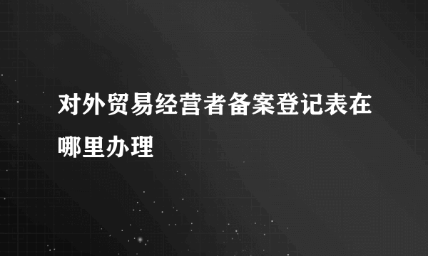 对外贸易经营者备案登记表在哪里办理