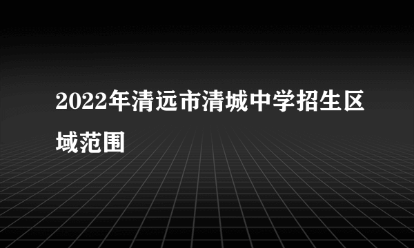 2022年清远市清城中学招生区域范围