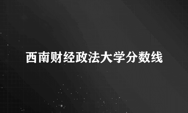 西南财经政法大学分数线