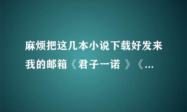 麻烦把这几本小说下载好发来我的邮箱《君子一诺 》《 大爱晚成 》《白昼的星光 》《 亲前婚后 》