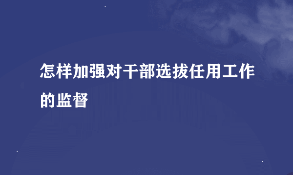 怎样加强对干部选拔任用工作的监督