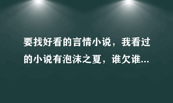 要找好看的言情小说，我看过的小说有泡沫之夏，谁欠谁的瓦伦丁，香蜜沉沉烬如霜，卿本丫头等