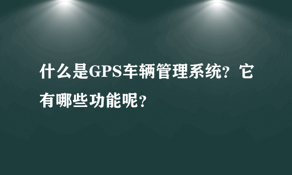 什么是GPS车辆管理系统？它有哪些功能呢？