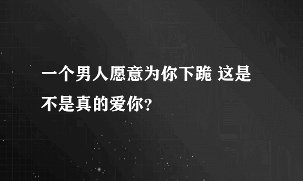 一个男人愿意为你下跪 这是不是真的爱你？