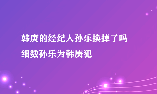 韩庚的经纪人孙乐换掉了吗 细数孙乐为韩庚犯