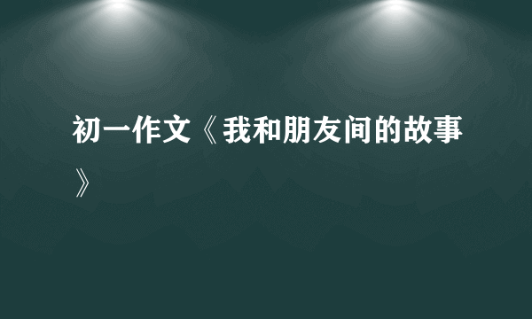 初一作文《我和朋友间的故事》