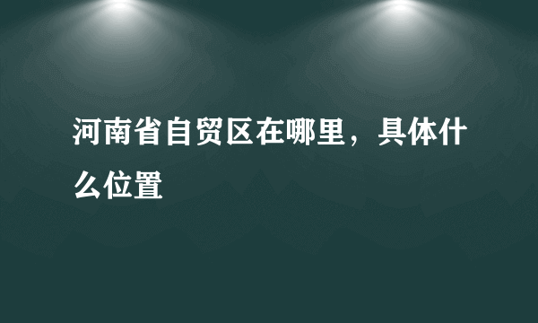 河南省自贸区在哪里，具体什么位置