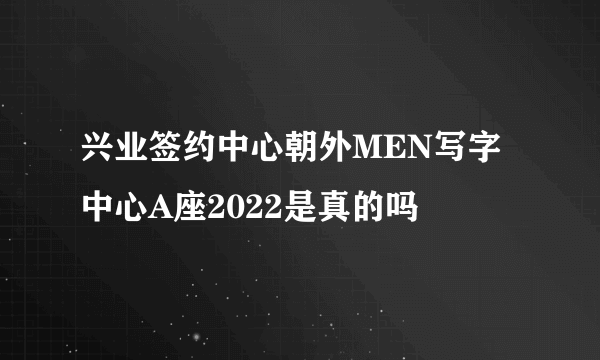 兴业签约中心朝外MEN写字中心A座2022是真的吗