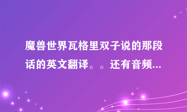 魔兽世界瓦格里双子说的那段话的英文翻译。。还有音频哪里有找。。