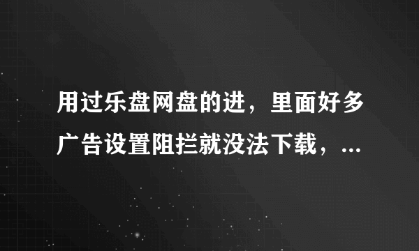 用过乐盘网盘的进，里面好多广告设置阻拦就没法下载，不设置的话两秒一个广告卡死你，好不容易按到下载了