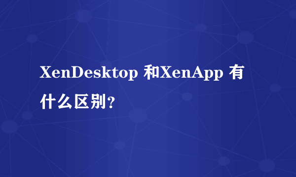 XenDesktop 和XenApp 有什么区别？