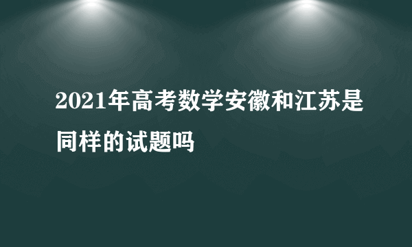 2021年高考数学安徽和江苏是同样的试题吗