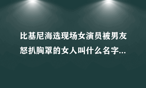 比基尼海选现场女演员被男友怒扒胸罩的女人叫什么名字 ? 还有那个变态男。