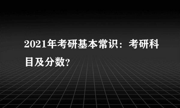 2021年考研基本常识：考研科目及分数？