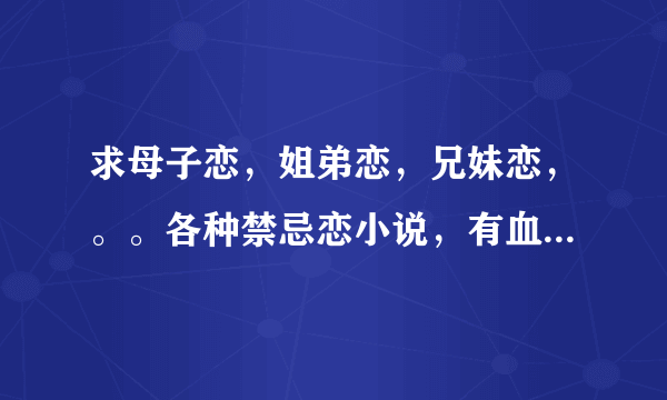 求母子恋，姐弟恋，兄妹恋，。。各种禁忌恋小说，有血缘或没血缘关系的都可以~·~~