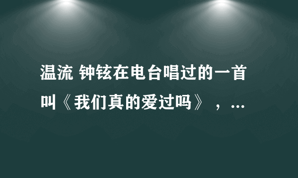 温流 钟铉在电台唱过的一首叫《我们真的爱过吗》 ，到底是什么歌，哪儿的，原唱是谁？