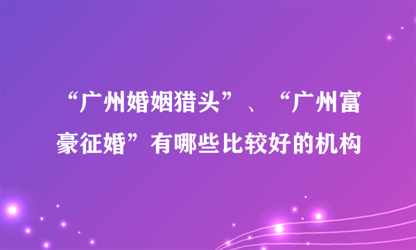 “广州婚姻猎头”、“广州富豪征婚”有哪些比较好的机构