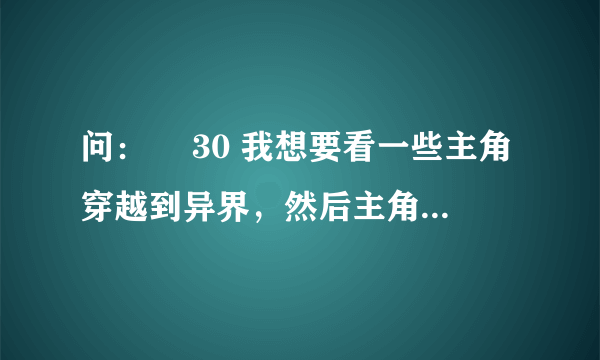 问：￼ 30 我想要看一些主角穿越到异界，然后主角很快就变的天下无敌，主角越变态越好，麻烦各位了