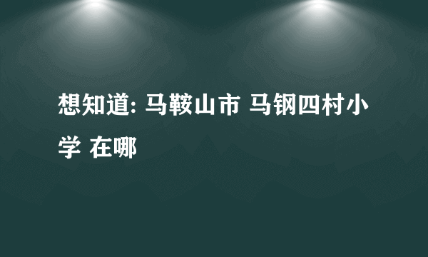 想知道: 马鞍山市 马钢四村小学 在哪