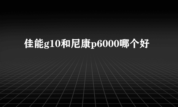 佳能g10和尼康p6000哪个好