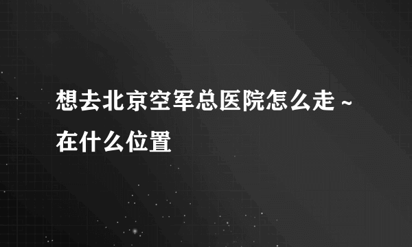 想去北京空军总医院怎么走～在什么位置