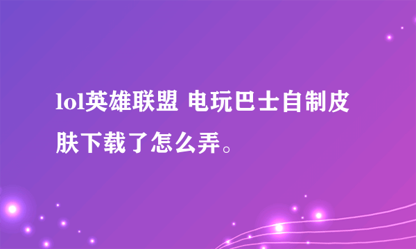 lol英雄联盟 电玩巴士自制皮肤下载了怎么弄。