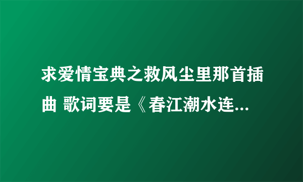 求爱情宝典之救风尘里那首插曲 歌词要是《春江潮水连海平，海上明月共潮生》那首  苦寻多时 急求