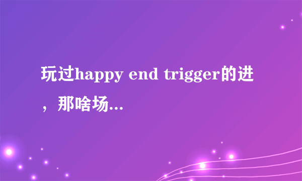 玩过happy end trigger的进，那啥场景玩不了啊