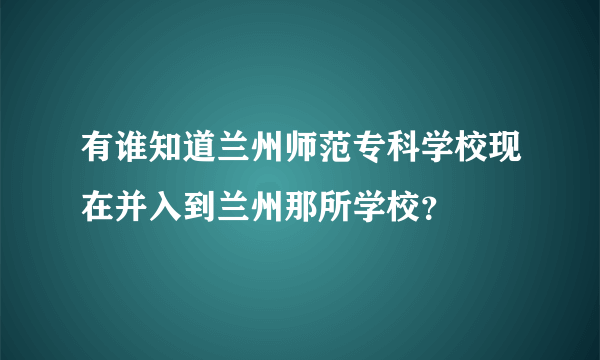 有谁知道兰州师范专科学校现在并入到兰州那所学校？