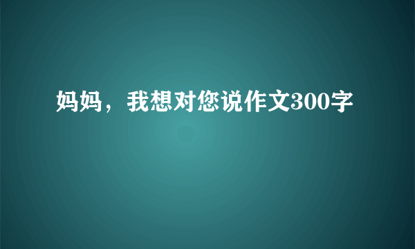 妈妈，我想对您说作文300字