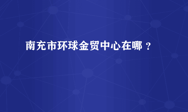 南充市环球金贸中心在哪 ？