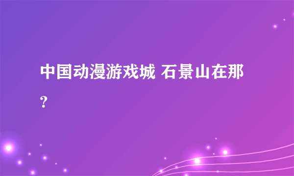 中国动漫游戏城 石景山在那？