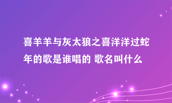 喜羊羊与灰太狼之喜洋洋过蛇年的歌是谁唱的 歌名叫什么