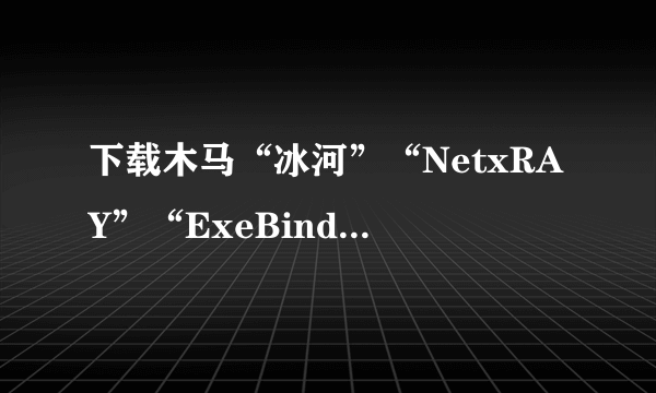 下载木马“冰河”“NetxRAY”“ExeBind有危险吗