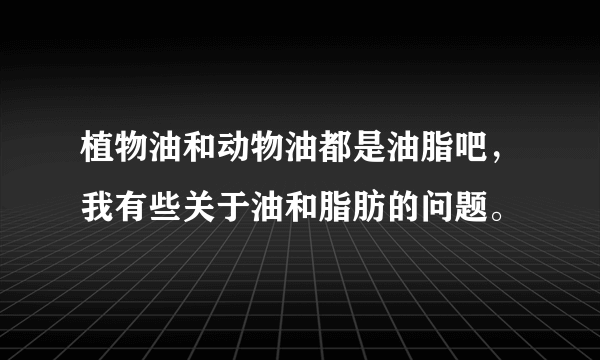 植物油和动物油都是油脂吧，我有些关于油和脂肪的问题。