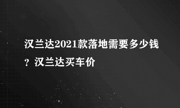 汉兰达2021款落地需要多少钱？汉兰达买车价