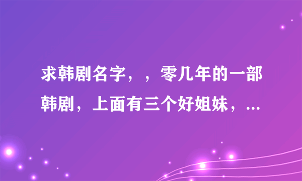 求韩剧名字，，零几年的一部韩剧，上面有三个好姐妹，其中有一个是牙医，自己开了一家牙科医院，