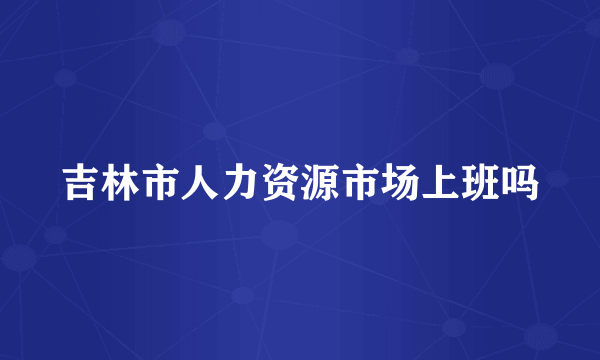 吉林市人力资源市场上班吗