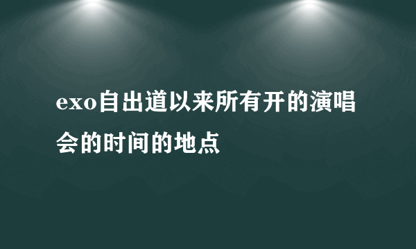 exo自出道以来所有开的演唱会的时间的地点