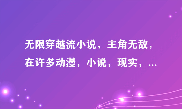 无限穿越流小说，主角无敌，在许多动漫，小说，现实，异界，电影什么的不同位面穿越，