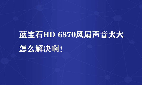 蓝宝石HD 6870风扇声音太大怎么解决啊！