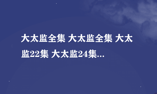 大太监全集 大太监全集 大太监22集 大太监24集 大太监全集观看地址 急求 哪里有啊 童鞋们给发个吧