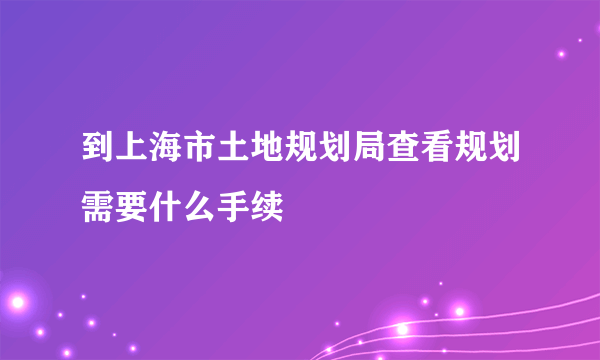 到上海市土地规划局查看规划需要什么手续