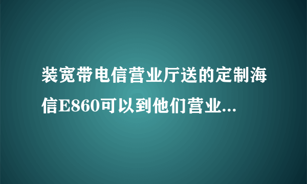 装宽带电信营业厅送的定制海信E860可以到他们营业厅刷机吗