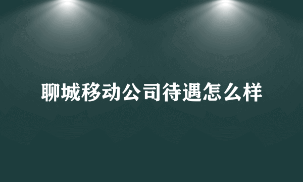 聊城移动公司待遇怎么样