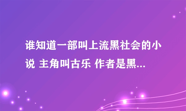 谁知道一部叫上流黑社会的小说 主角叫古乐 作者是黑帮 但是我在这些书网都找不到！谁知道说下帮帮忙 谢了