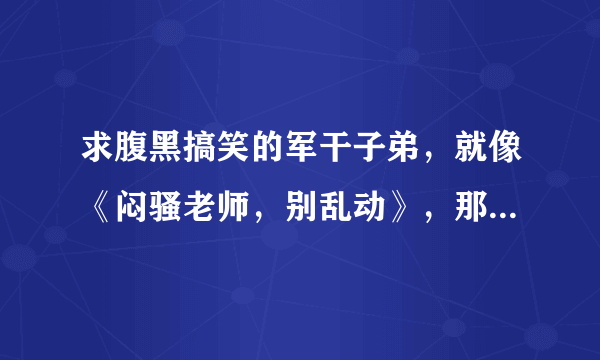 求腹黑搞笑的军干子弟，就像《闷骚老师，别乱动》，那样的小说。爷爷、父亲都是军人，而且都是高干～