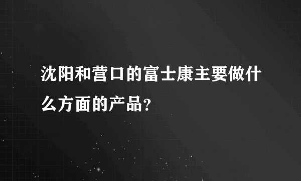 沈阳和营口的富士康主要做什么方面的产品？