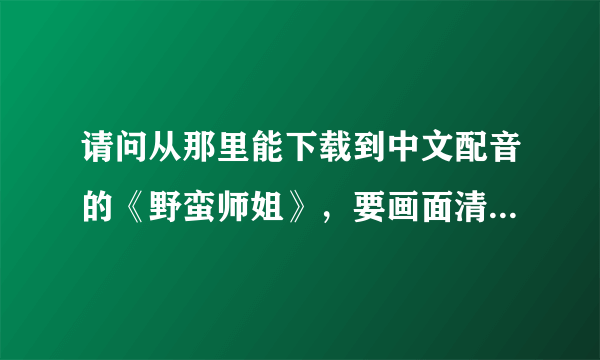 请问从那里能下载到中文配音的《野蛮师姐》，要画面清晰的，谢谢。