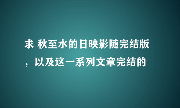 求 秋至水的日映影随完结版，以及这一系列文章完结的